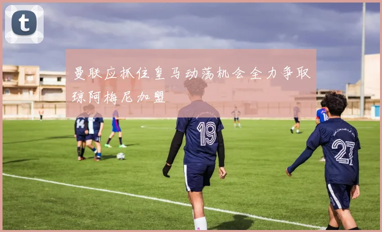 曼联应抓住皇马动荡机会全力争取琼阿梅尼加盟