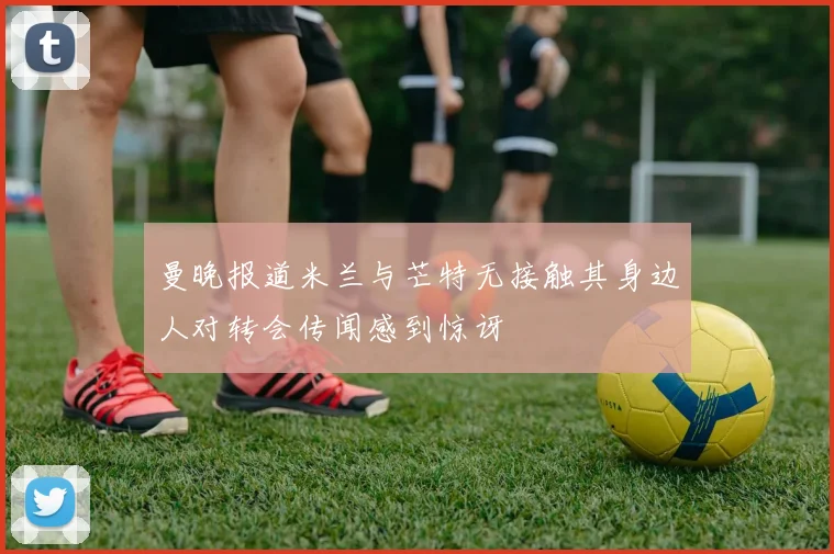 曼晚报道米兰与芒特无接触其身边人对转会传闻感到惊讶