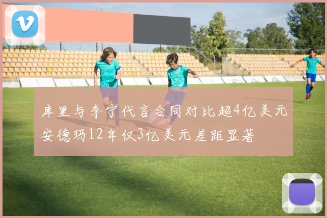 库里与李宁代言合同对比超4亿美元安德玛12年仅3亿美元差距显著
