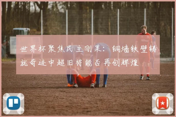 世界杯聚焦民主刚果：铜墙铁壁铸就奇迹中超旧将能否再创辉煌