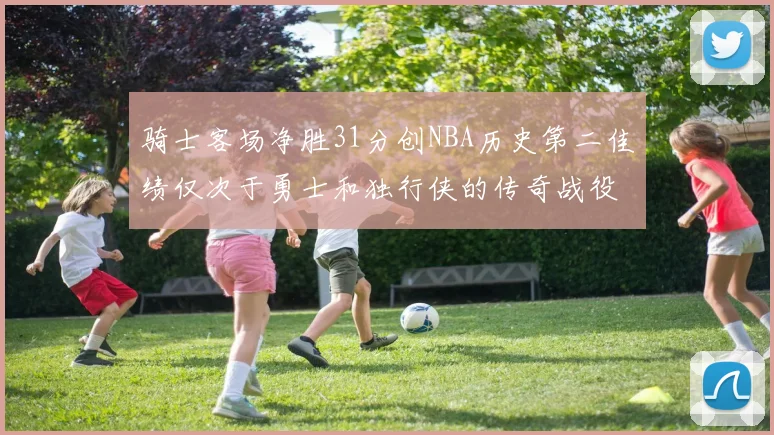 骑士客场净胜31分创NBA历史第二佳绩仅次于勇士和独行侠的传奇战役