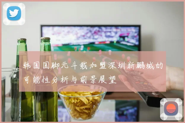 韩国国脚元斗载加盟深圳新鹏城的可能性分析与前景展望