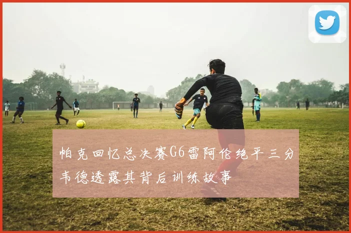 帕克回忆总决赛G6雷阿伦绝平三分韦德透露其背后训练故事