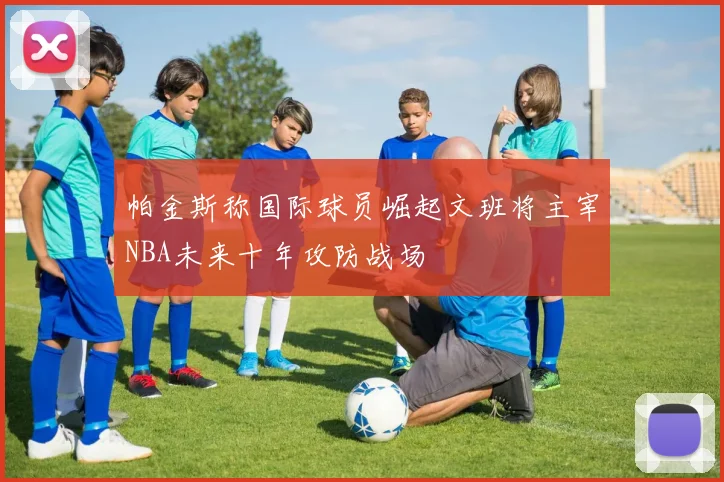 帕金斯称国际球员崛起文班将主宰NBA未来十年攻防战场
