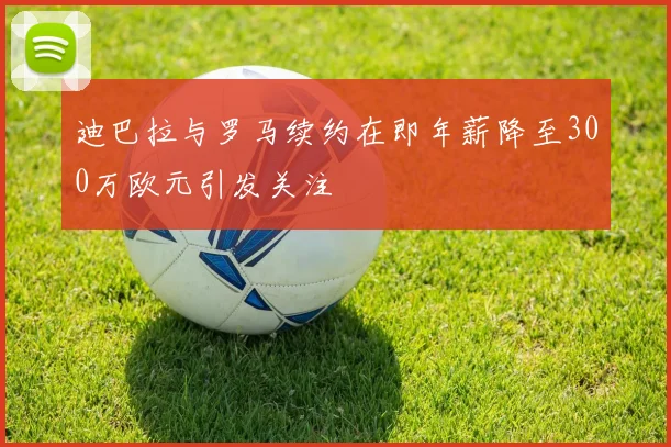 迪巴拉与罗马续约在即年薪降至300万欧元引发关注