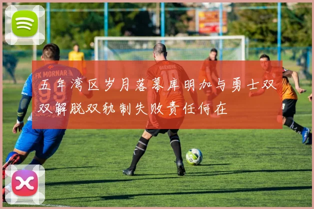 五年湾区岁月落幕库明加与勇士双双解脱双轨制失败责任何在