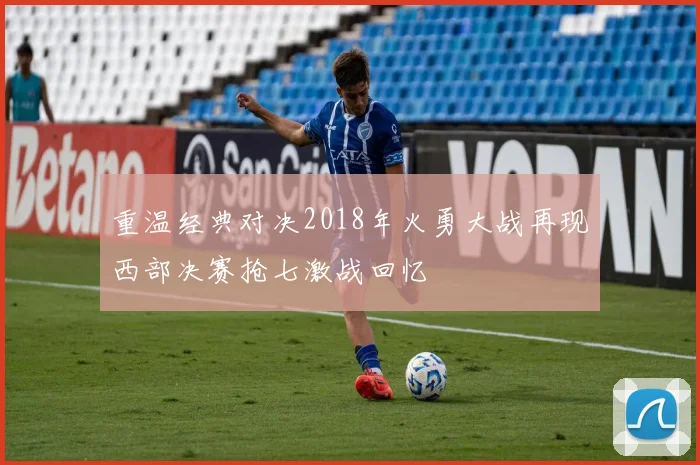 重温经典对决2018年火勇大战再现西部决赛抢七激战回忆